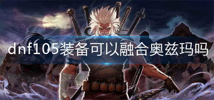 dnf105装备可以融合奥兹玛吗-105装备融合奥兹玛机制
