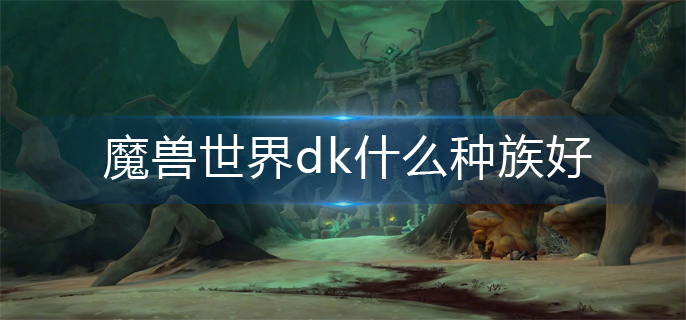 魔兽世界dk什么种族好-dk种族选择推荐