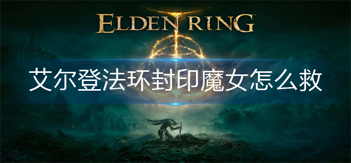 艾尔登法环封印魔女怎么救-封印魔女拯救攻略