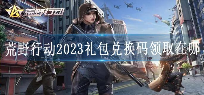荒野行动2023礼包兑换码领取在哪