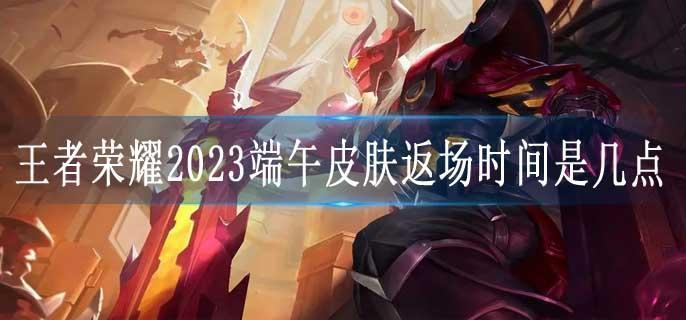 王者荣耀2023端午皮肤返场时间是几点