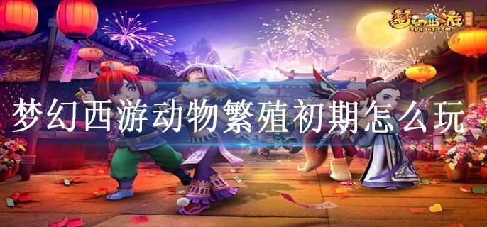 梦幻西游动物繁殖初期怎么玩